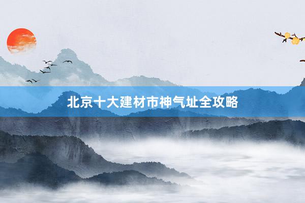 北京十大建材市神气址全攻略