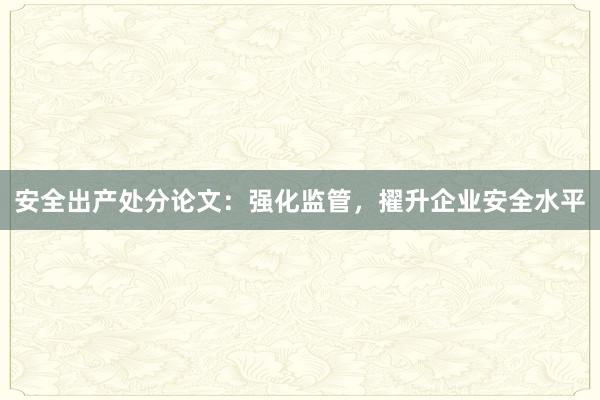 安全出产处分论文：强化监管，擢升企业安全水平